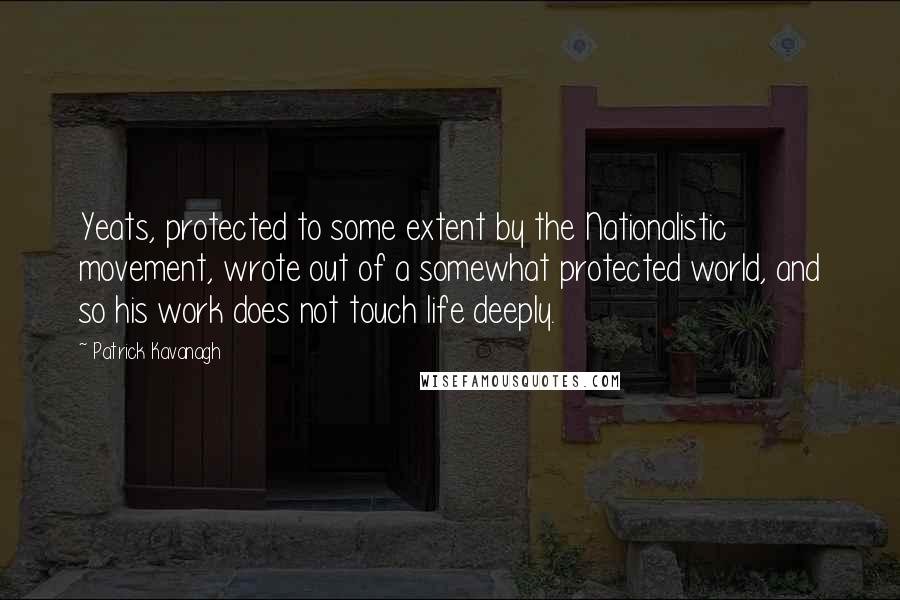 Patrick Kavanagh Quotes: Yeats, protected to some extent by the Nationalistic movement, wrote out of a somewhat protected world, and so his work does not touch life deeply.