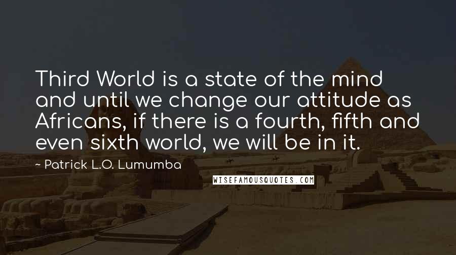 Patrick L.O. Lumumba Quotes: Third World is a state of the mind and until we change our attitude as Africans, if there is a fourth, fifth and even sixth world, we will be in it.