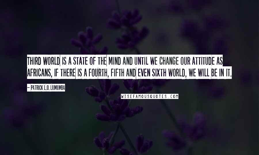 Patrick L.O. Lumumba Quotes: Third World is a state of the mind and until we change our attitude as Africans, if there is a fourth, fifth and even sixth world, we will be in it.