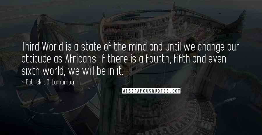 Patrick L.O. Lumumba Quotes: Third World is a state of the mind and until we change our attitude as Africans, if there is a fourth, fifth and even sixth world, we will be in it.
