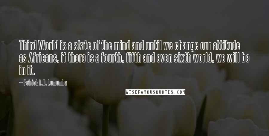 Patrick L.O. Lumumba Quotes: Third World is a state of the mind and until we change our attitude as Africans, if there is a fourth, fifth and even sixth world, we will be in it.