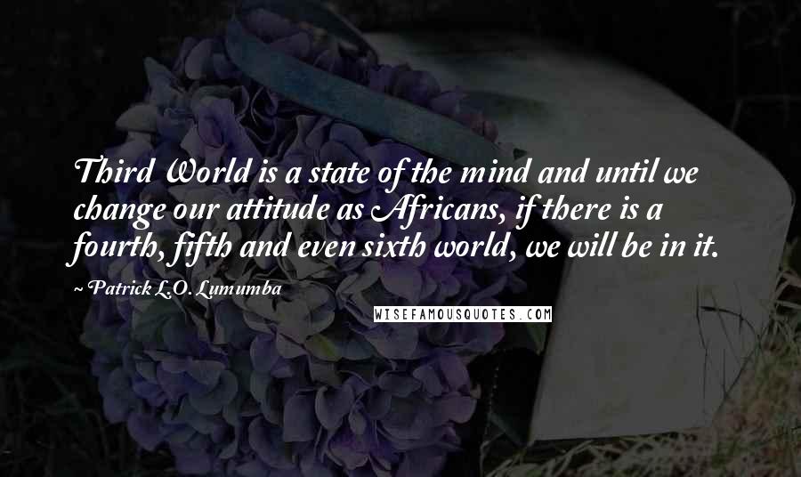 Patrick L.O. Lumumba Quotes: Third World is a state of the mind and until we change our attitude as Africans, if there is a fourth, fifth and even sixth world, we will be in it.