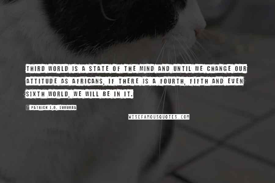 Patrick L.O. Lumumba Quotes: Third World is a state of the mind and until we change our attitude as Africans, if there is a fourth, fifth and even sixth world, we will be in it.