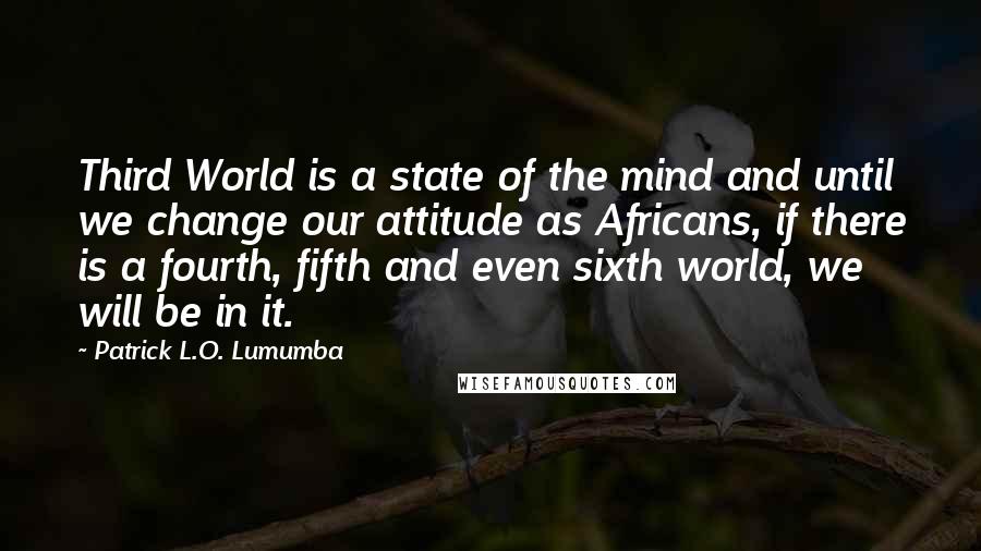 Patrick L.O. Lumumba Quotes: Third World is a state of the mind and until we change our attitude as Africans, if there is a fourth, fifth and even sixth world, we will be in it.