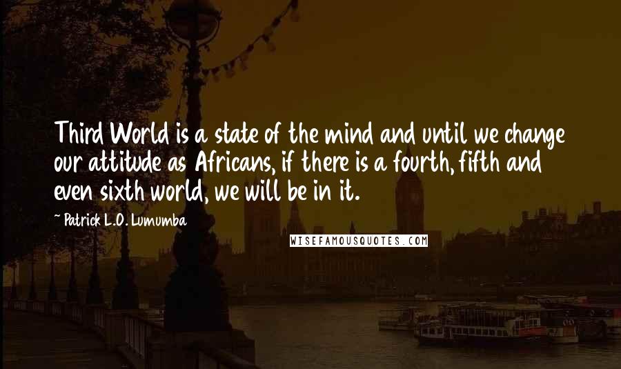 Patrick L.O. Lumumba Quotes: Third World is a state of the mind and until we change our attitude as Africans, if there is a fourth, fifth and even sixth world, we will be in it.