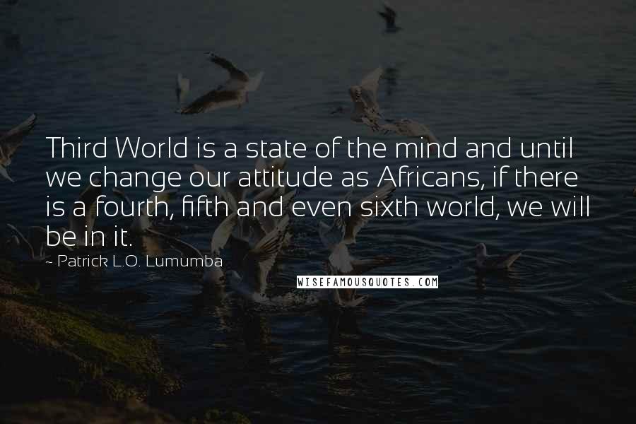 Patrick L.O. Lumumba Quotes: Third World is a state of the mind and until we change our attitude as Africans, if there is a fourth, fifth and even sixth world, we will be in it.