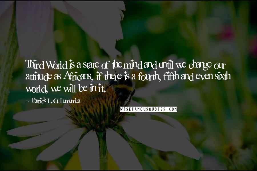 Patrick L.O. Lumumba Quotes: Third World is a state of the mind and until we change our attitude as Africans, if there is a fourth, fifth and even sixth world, we will be in it.