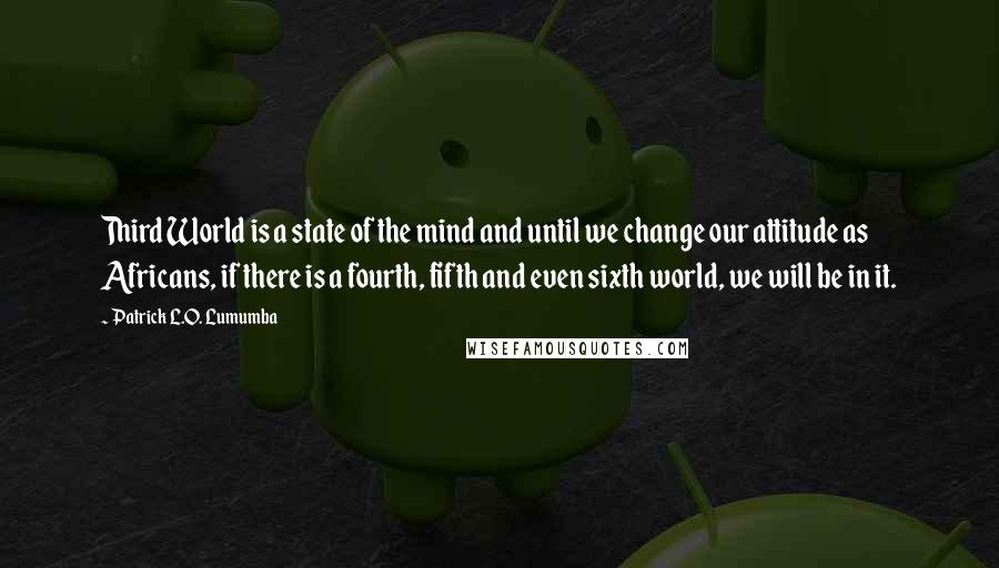 Patrick L.O. Lumumba Quotes: Third World is a state of the mind and until we change our attitude as Africans, if there is a fourth, fifth and even sixth world, we will be in it.