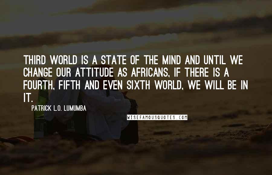 Patrick L.O. Lumumba Quotes: Third World is a state of the mind and until we change our attitude as Africans, if there is a fourth, fifth and even sixth world, we will be in it.