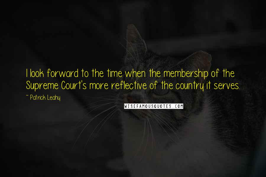 Patrick Leahy Quotes: I look forward to the time when the membership of the Supreme Court's more reflective of the country it serves.
