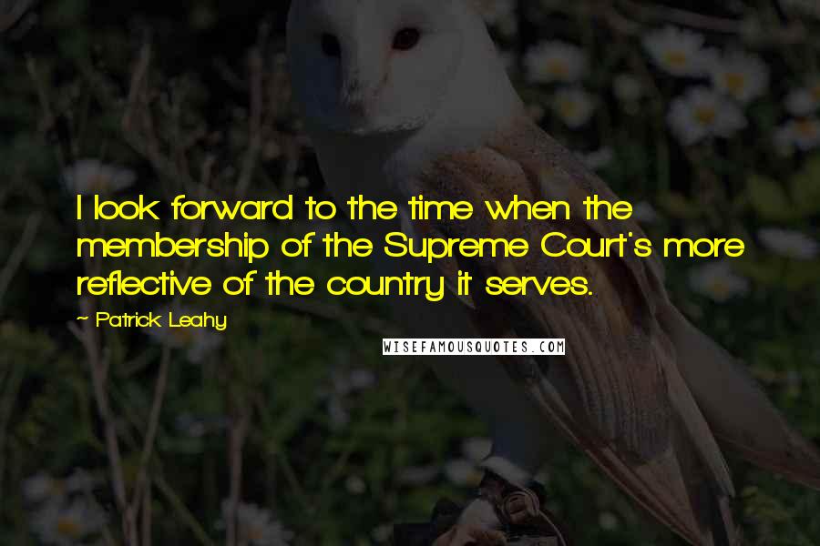 Patrick Leahy Quotes: I look forward to the time when the membership of the Supreme Court's more reflective of the country it serves.