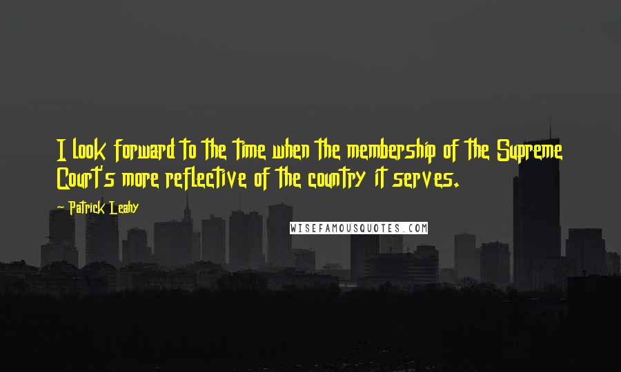 Patrick Leahy Quotes: I look forward to the time when the membership of the Supreme Court's more reflective of the country it serves.