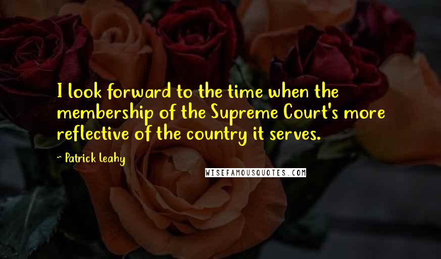 Patrick Leahy Quotes: I look forward to the time when the membership of the Supreme Court's more reflective of the country it serves.