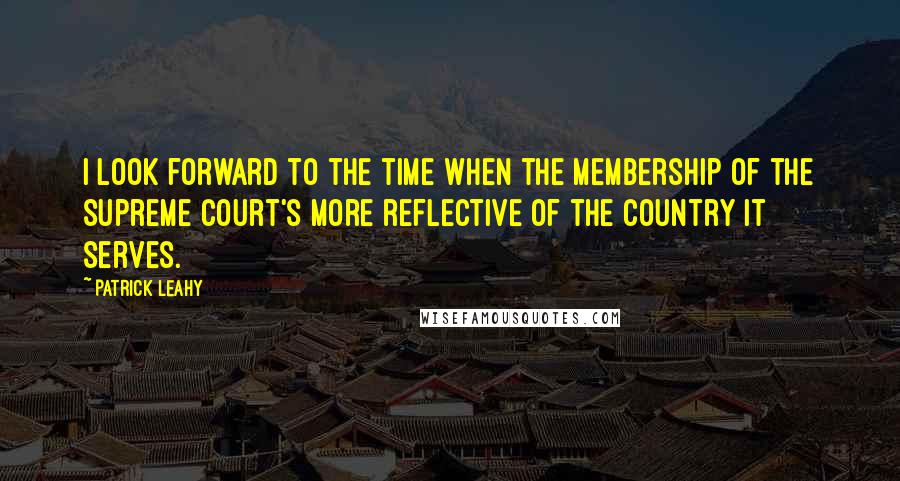 Patrick Leahy Quotes: I look forward to the time when the membership of the Supreme Court's more reflective of the country it serves.