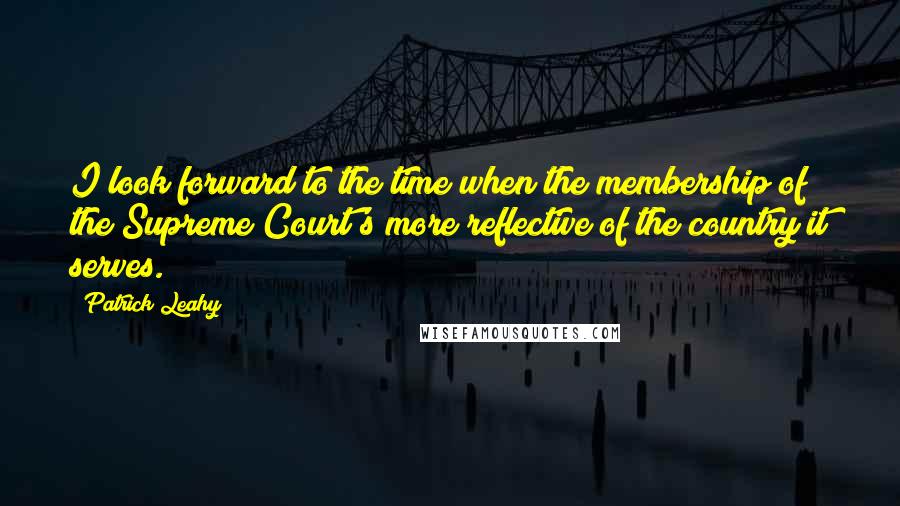 Patrick Leahy Quotes: I look forward to the time when the membership of the Supreme Court's more reflective of the country it serves.