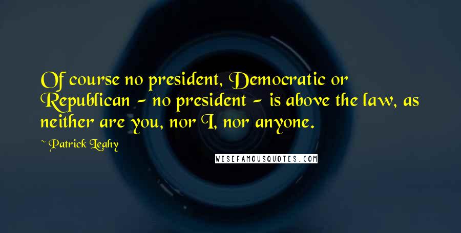 Patrick Leahy Quotes: Of course no president, Democratic or Republican - no president - is above the law, as neither are you, nor I, nor anyone.