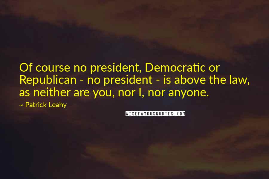 Patrick Leahy Quotes: Of course no president, Democratic or Republican - no president - is above the law, as neither are you, nor I, nor anyone.