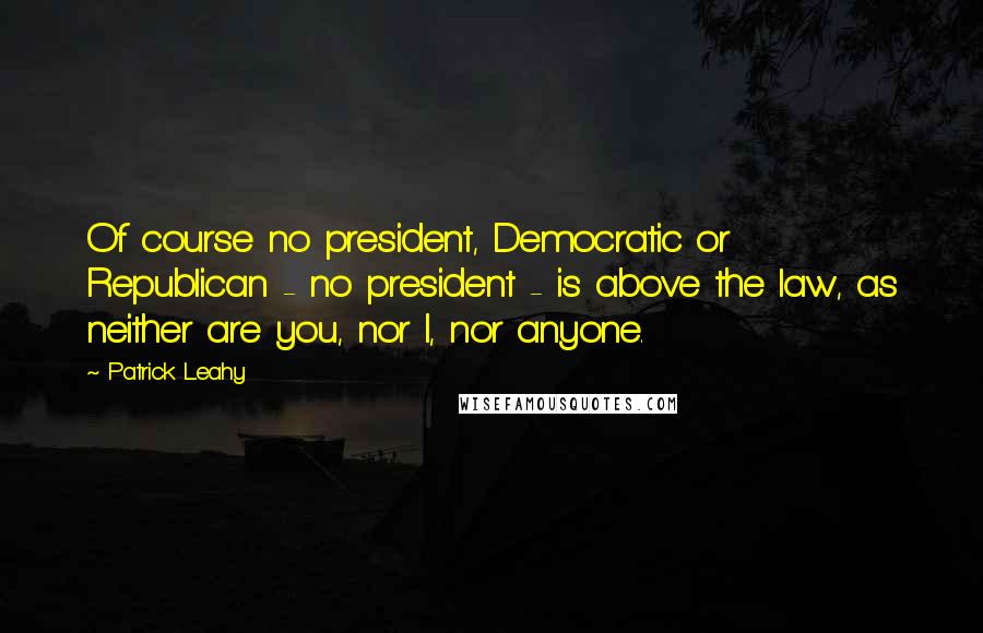 Patrick Leahy Quotes: Of course no president, Democratic or Republican - no president - is above the law, as neither are you, nor I, nor anyone.