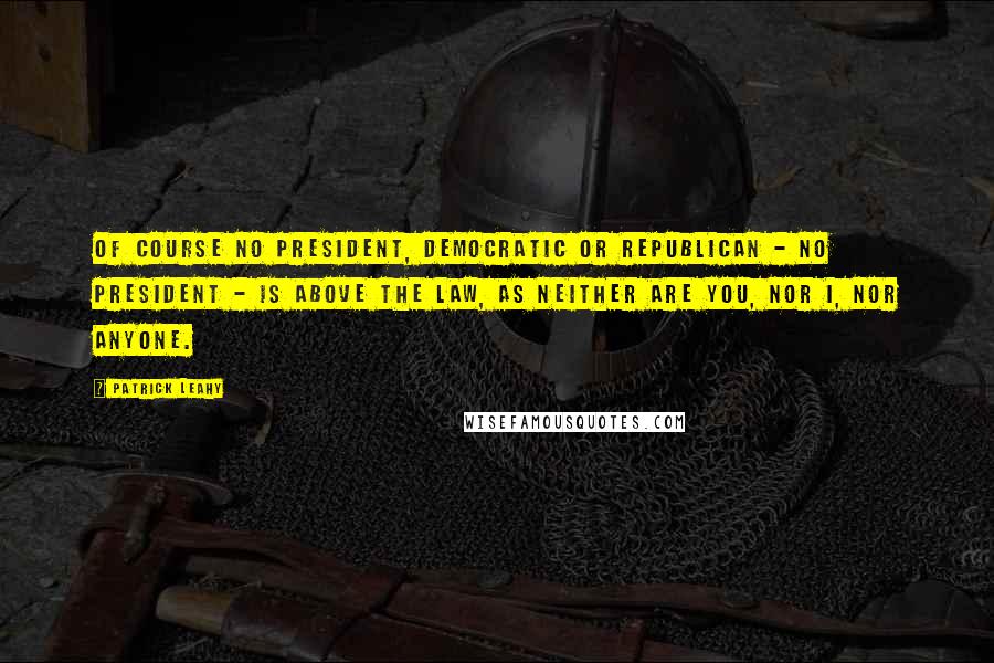 Patrick Leahy Quotes: Of course no president, Democratic or Republican - no president - is above the law, as neither are you, nor I, nor anyone.