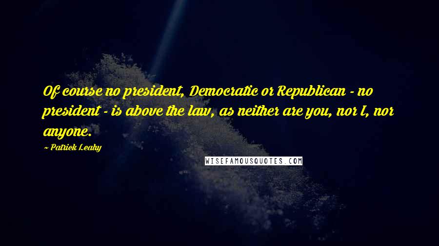 Patrick Leahy Quotes: Of course no president, Democratic or Republican - no president - is above the law, as neither are you, nor I, nor anyone.