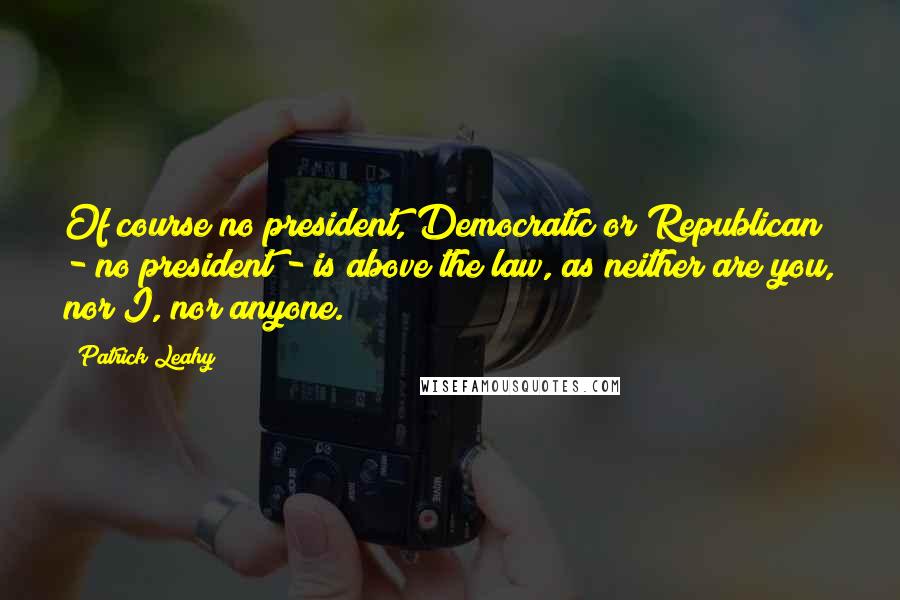 Patrick Leahy Quotes: Of course no president, Democratic or Republican - no president - is above the law, as neither are you, nor I, nor anyone.