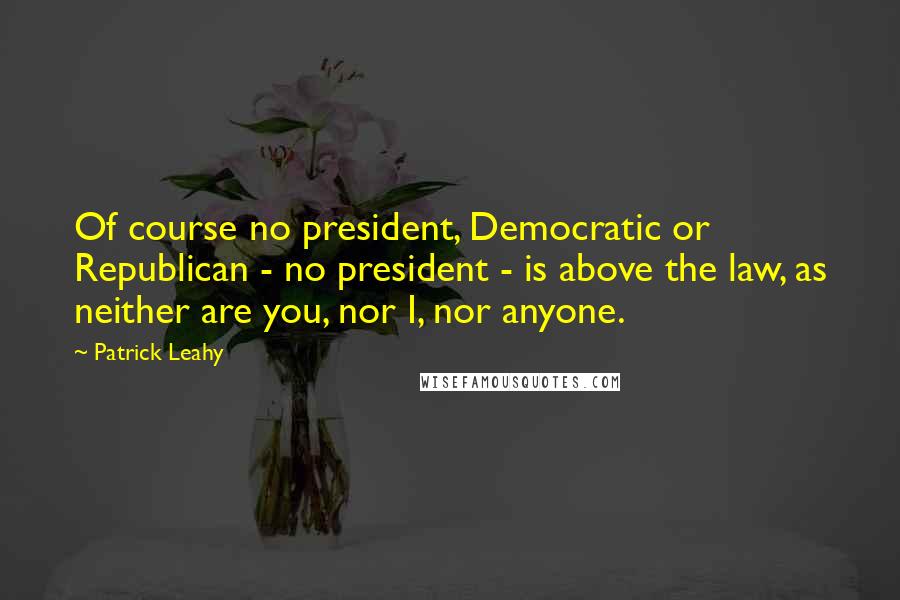 Patrick Leahy Quotes: Of course no president, Democratic or Republican - no president - is above the law, as neither are you, nor I, nor anyone.