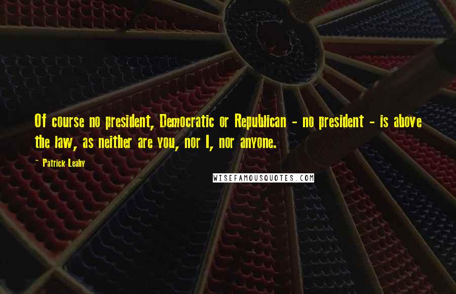 Patrick Leahy Quotes: Of course no president, Democratic or Republican - no president - is above the law, as neither are you, nor I, nor anyone.