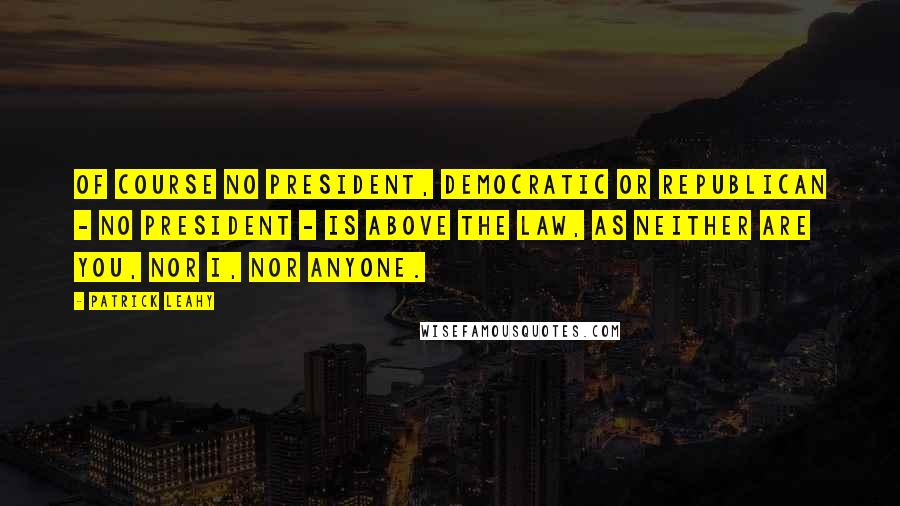 Patrick Leahy Quotes: Of course no president, Democratic or Republican - no president - is above the law, as neither are you, nor I, nor anyone.