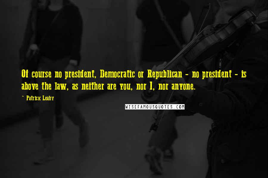 Patrick Leahy Quotes: Of course no president, Democratic or Republican - no president - is above the law, as neither are you, nor I, nor anyone.