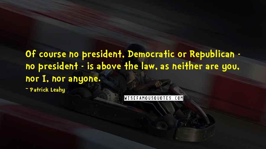 Patrick Leahy Quotes: Of course no president, Democratic or Republican - no president - is above the law, as neither are you, nor I, nor anyone.