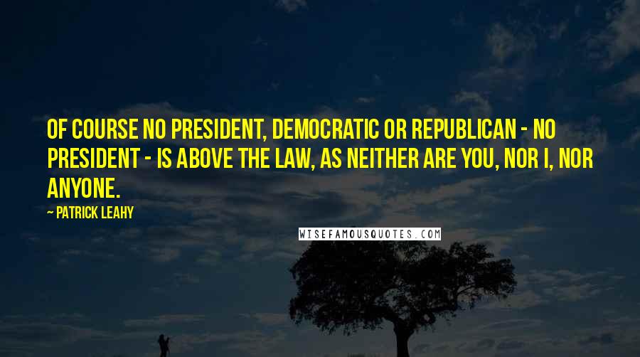 Patrick Leahy Quotes: Of course no president, Democratic or Republican - no president - is above the law, as neither are you, nor I, nor anyone.