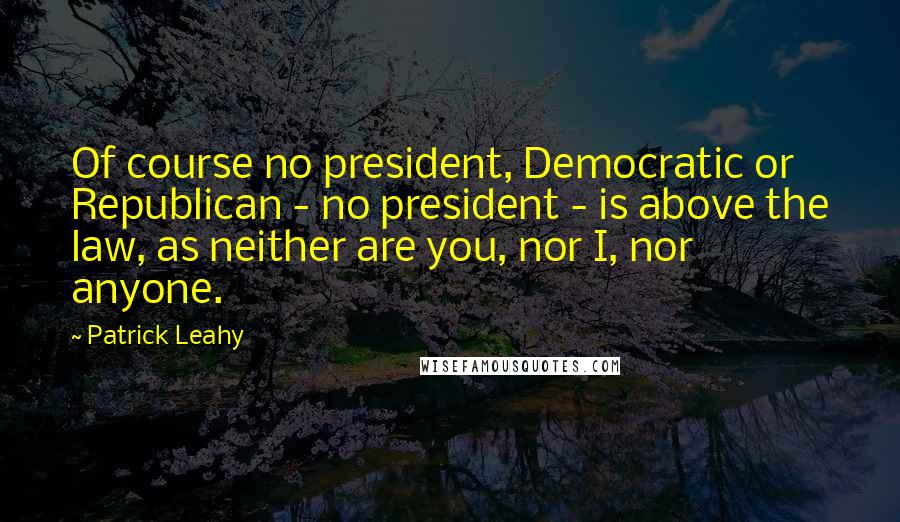 Patrick Leahy Quotes: Of course no president, Democratic or Republican - no president - is above the law, as neither are you, nor I, nor anyone.