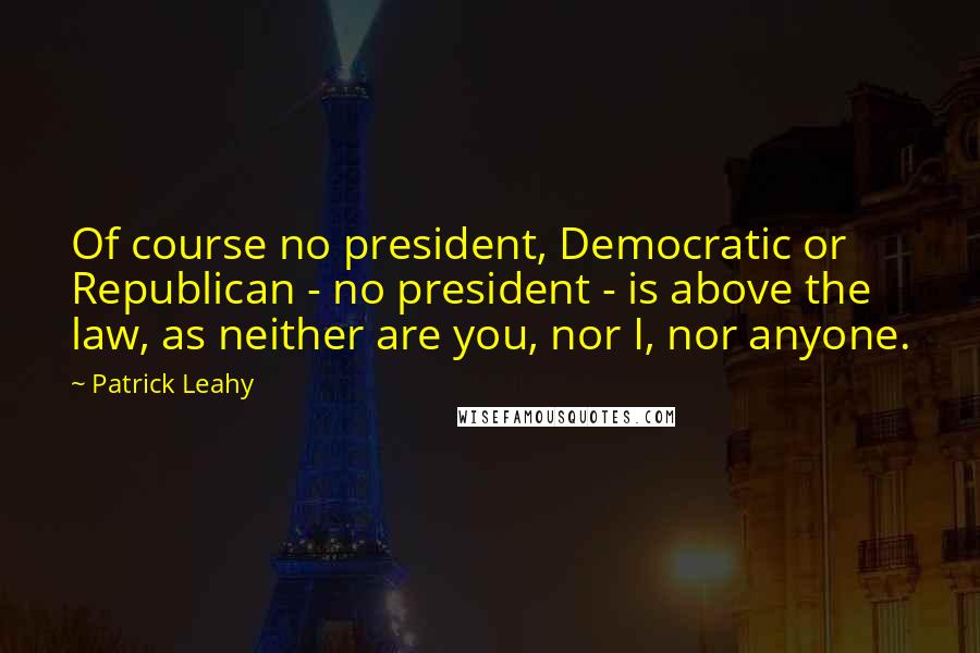 Patrick Leahy Quotes: Of course no president, Democratic or Republican - no president - is above the law, as neither are you, nor I, nor anyone.