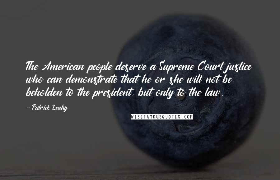 Patrick Leahy Quotes: The American people deserve a Supreme Court justice who can demonstrate that he or she will not be beholden to the president, but only to the law.