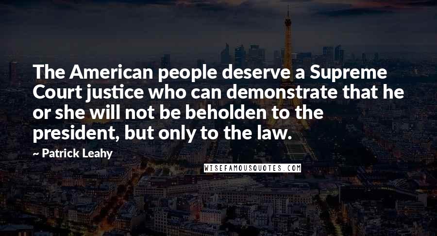 Patrick Leahy Quotes: The American people deserve a Supreme Court justice who can demonstrate that he or she will not be beholden to the president, but only to the law.