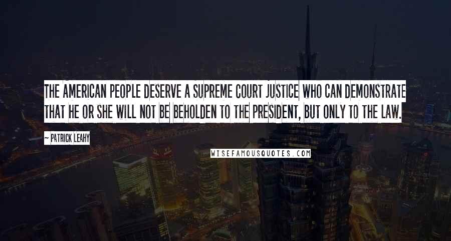 Patrick Leahy Quotes: The American people deserve a Supreme Court justice who can demonstrate that he or she will not be beholden to the president, but only to the law.