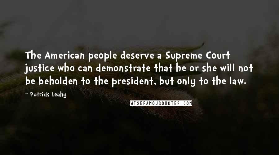 Patrick Leahy Quotes: The American people deserve a Supreme Court justice who can demonstrate that he or she will not be beholden to the president, but only to the law.