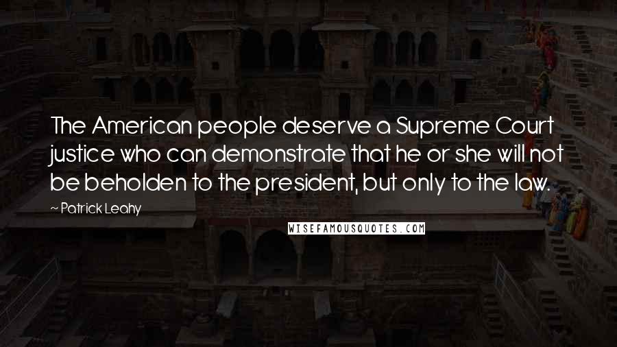 Patrick Leahy Quotes: The American people deserve a Supreme Court justice who can demonstrate that he or she will not be beholden to the president, but only to the law.