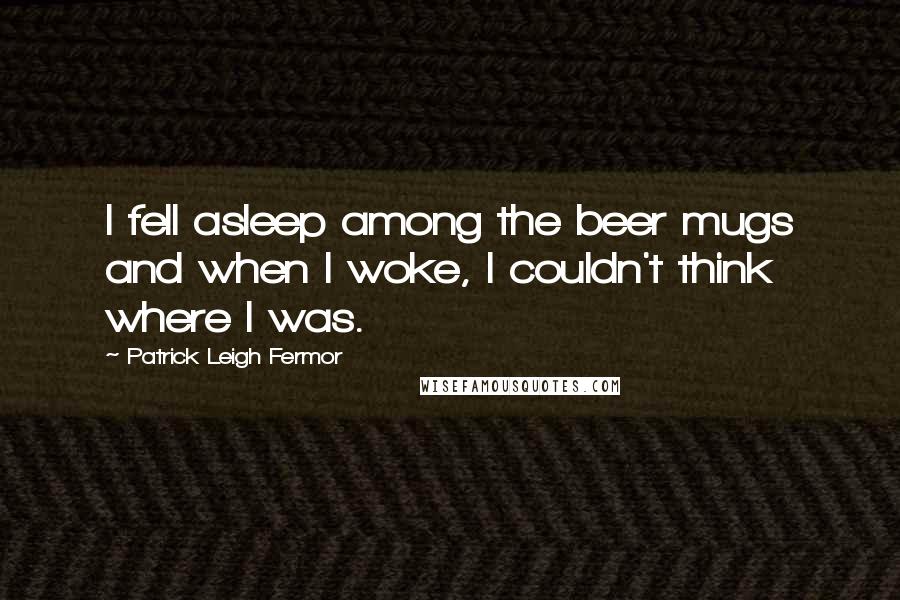 Patrick Leigh Fermor Quotes: I fell asleep among the beer mugs and when I woke, I couldn't think where I was.
