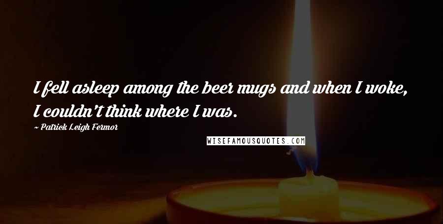 Patrick Leigh Fermor Quotes: I fell asleep among the beer mugs and when I woke, I couldn't think where I was.