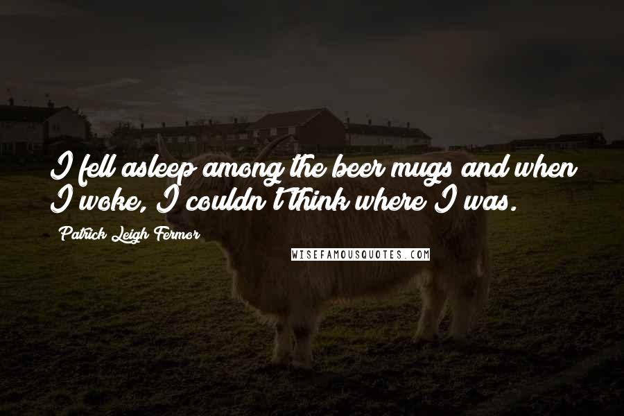 Patrick Leigh Fermor Quotes: I fell asleep among the beer mugs and when I woke, I couldn't think where I was.