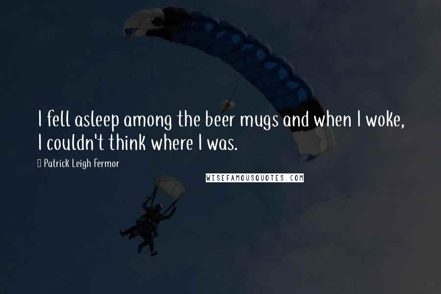 Patrick Leigh Fermor Quotes: I fell asleep among the beer mugs and when I woke, I couldn't think where I was.