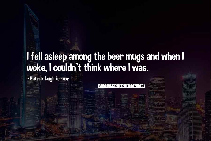 Patrick Leigh Fermor Quotes: I fell asleep among the beer mugs and when I woke, I couldn't think where I was.