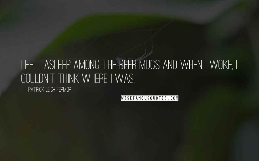 Patrick Leigh Fermor Quotes: I fell asleep among the beer mugs and when I woke, I couldn't think where I was.
