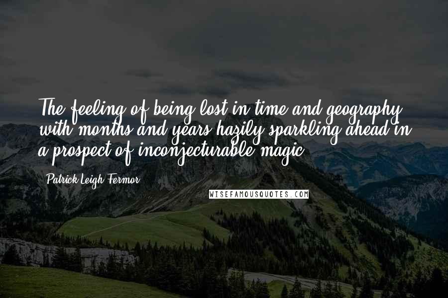 Patrick Leigh Fermor Quotes: The feeling of being lost in time and geography with months and years hazily sparkling ahead in a prospect of inconjecturable magic