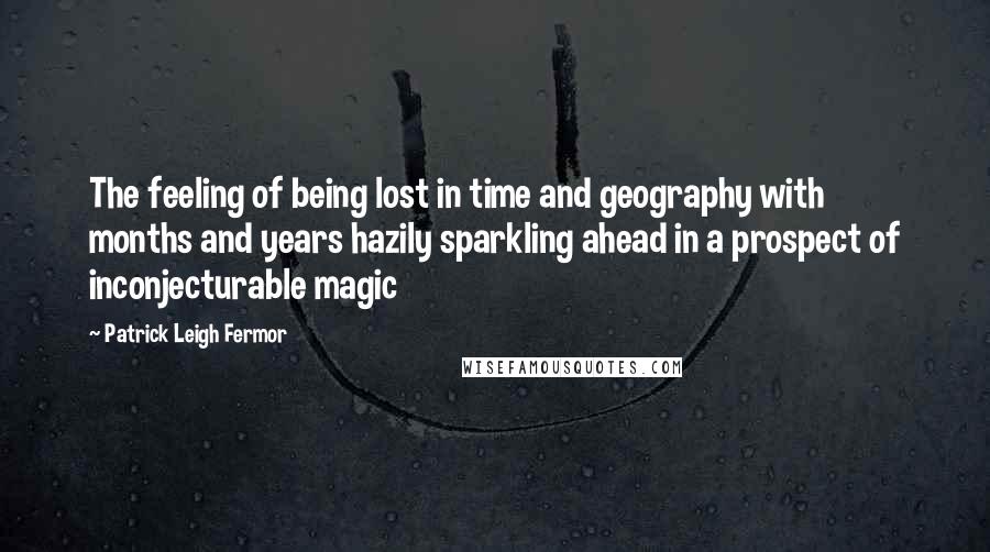 Patrick Leigh Fermor Quotes: The feeling of being lost in time and geography with months and years hazily sparkling ahead in a prospect of inconjecturable magic