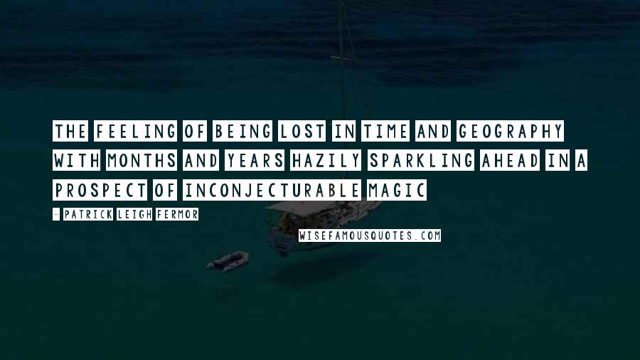 Patrick Leigh Fermor Quotes: The feeling of being lost in time and geography with months and years hazily sparkling ahead in a prospect of inconjecturable magic