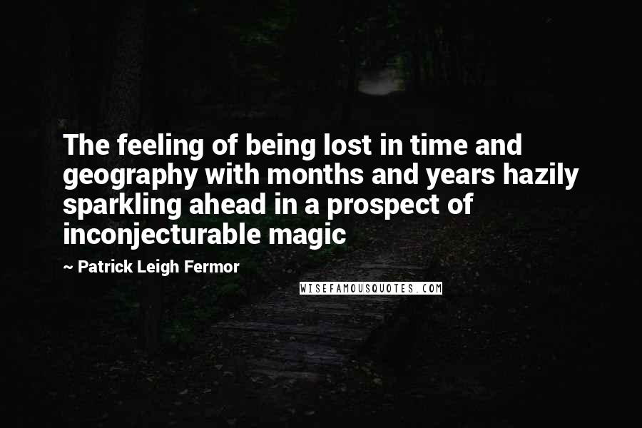 Patrick Leigh Fermor Quotes: The feeling of being lost in time and geography with months and years hazily sparkling ahead in a prospect of inconjecturable magic