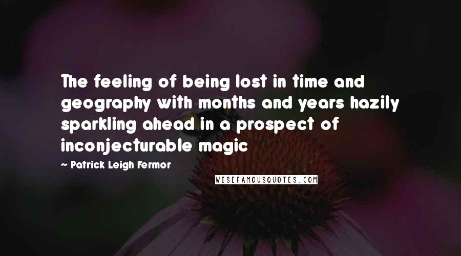 Patrick Leigh Fermor Quotes: The feeling of being lost in time and geography with months and years hazily sparkling ahead in a prospect of inconjecturable magic