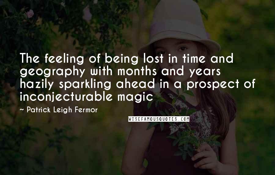 Patrick Leigh Fermor Quotes: The feeling of being lost in time and geography with months and years hazily sparkling ahead in a prospect of inconjecturable magic